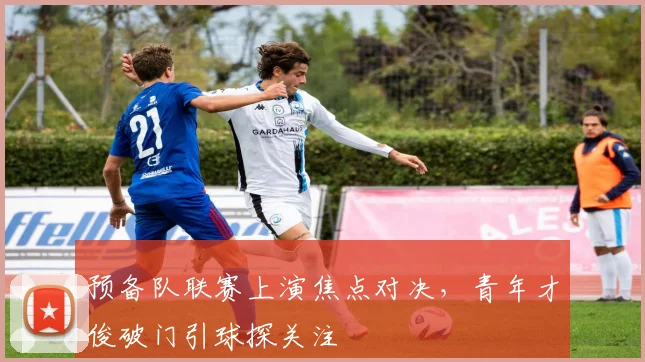 预备队联赛上演焦点对决，青年才俊破门引球探关注
