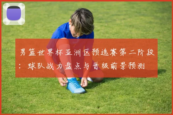 男篮世界杯亚洲区预选赛第二阶段：球队战力盘点与晋级前景预测