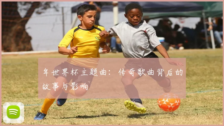 年世界杯主题曲：传奇歌曲背后的故事与影响