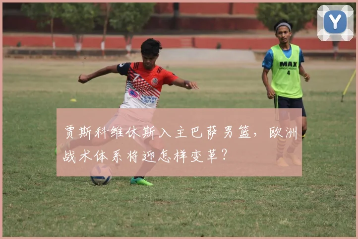 贾斯科维休斯入主巴萨男篮，欧洲战术体系将迎怎样变革？