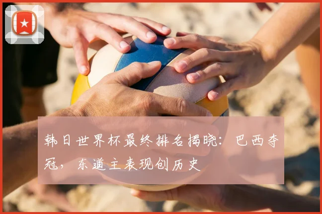 韩日世界杯最终排名揭晓:巴西夺冠,东道主表现创历史