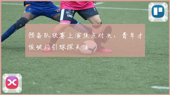 预备队联赛上演焦点对决，青年才俊破门引球探关注