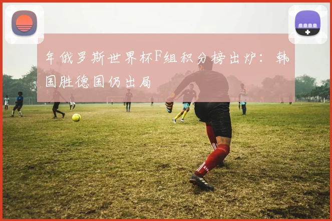 年俄罗斯世界杯F组积分榜出炉:韩国胜德国仍出局