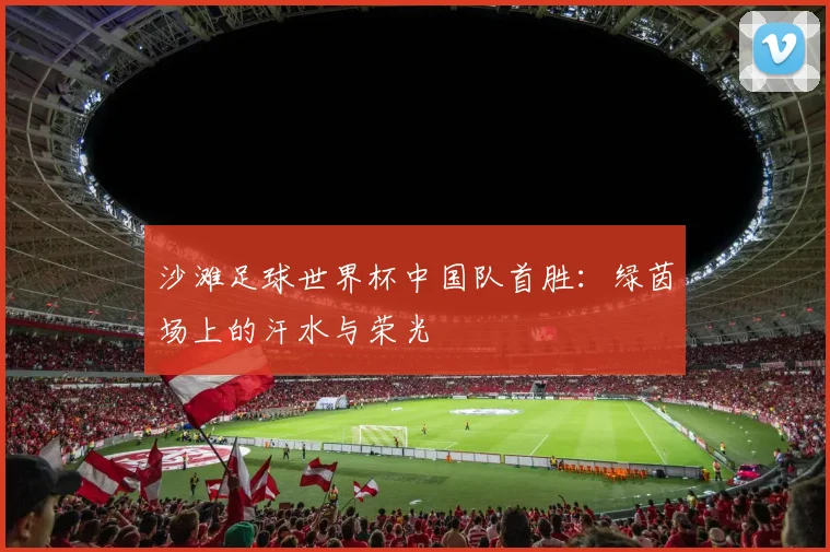 沙滩足球世界杯中国队首胜:绿茵场上的汗水与荣光