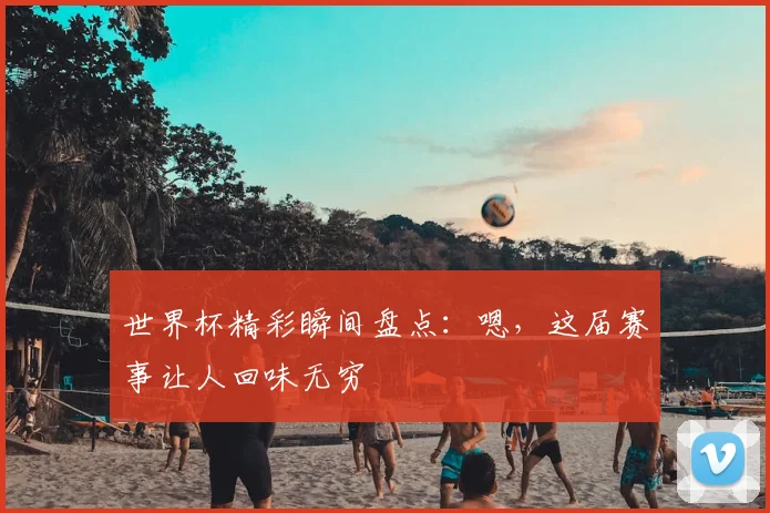 世界杯精彩瞬间盘点:嗯,这届赛事让人回味无穷