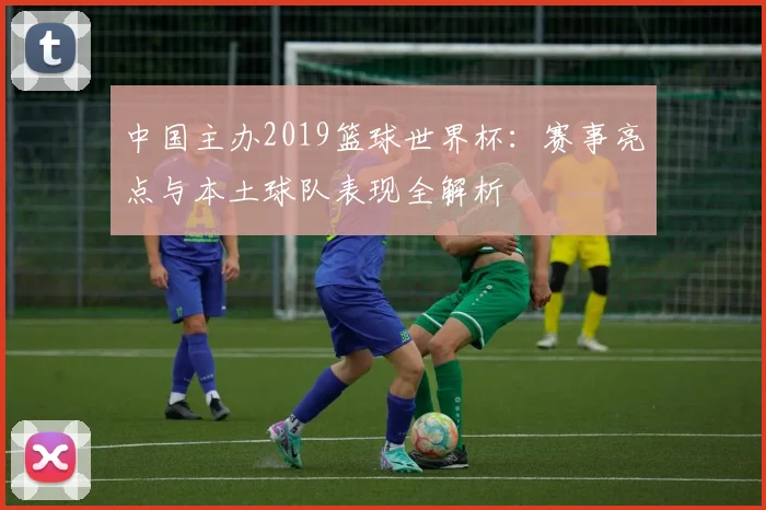 中国主办2019篮球世界杯:赛事亮点与本土球队表现全解析