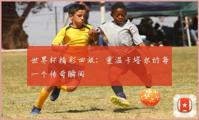 世界杯精彩回放:重温卡塔尔的每一个传奇瞬间