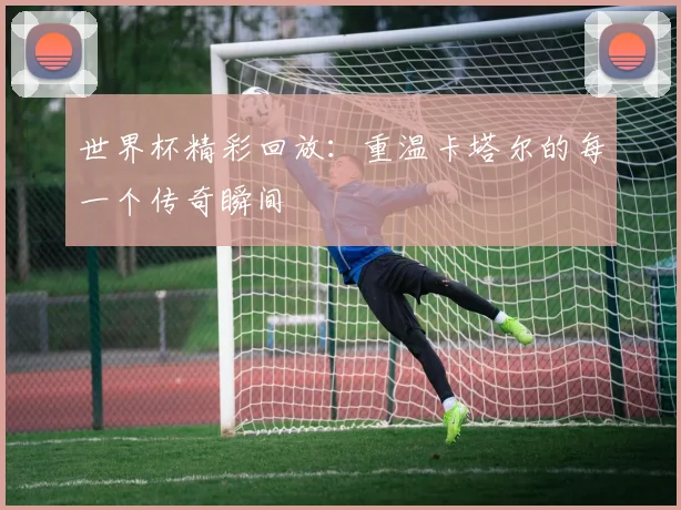 世界杯精彩回放：重温卡塔尔的每一个传奇瞬间