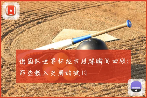 德国队世界杯经典进球瞬间回顾:那些载入史册的破门