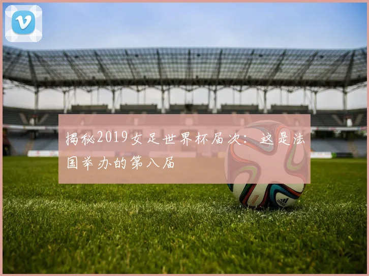 揭秘2019女足世界杯届次:这是法国举办的第八届
