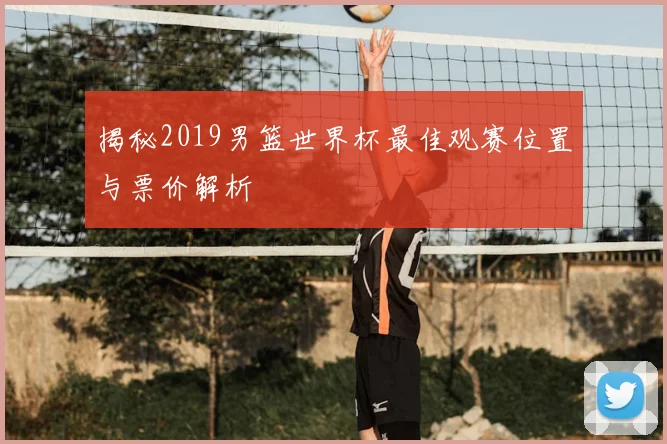 揭秘2019男篮世界杯最佳观赛位置与票价解析