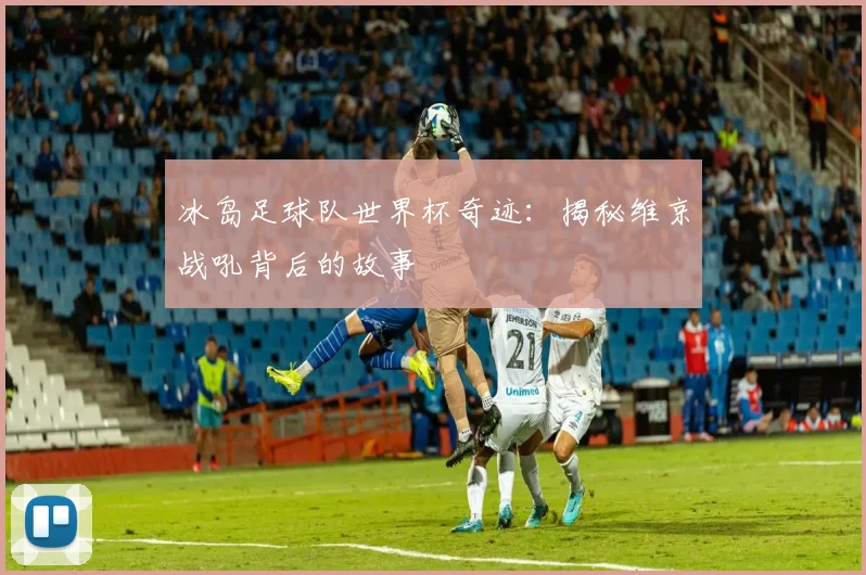 冰岛足球队世界杯奇迹：揭秘维京战吼背后的故事