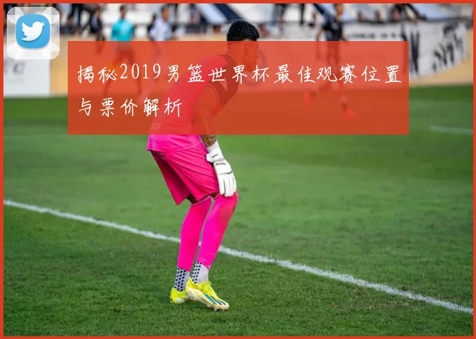揭秘2019男篮世界杯最佳观赛位置与票价解析
