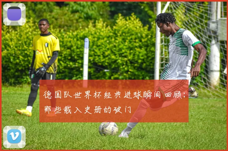 德国队世界杯经典进球瞬间回顾:那些载入史册的破门