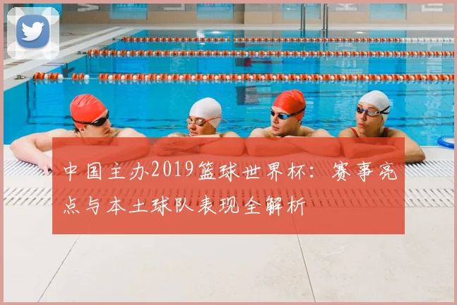 中国主办2019篮球世界杯:赛事亮点与本土球队表现全解析
